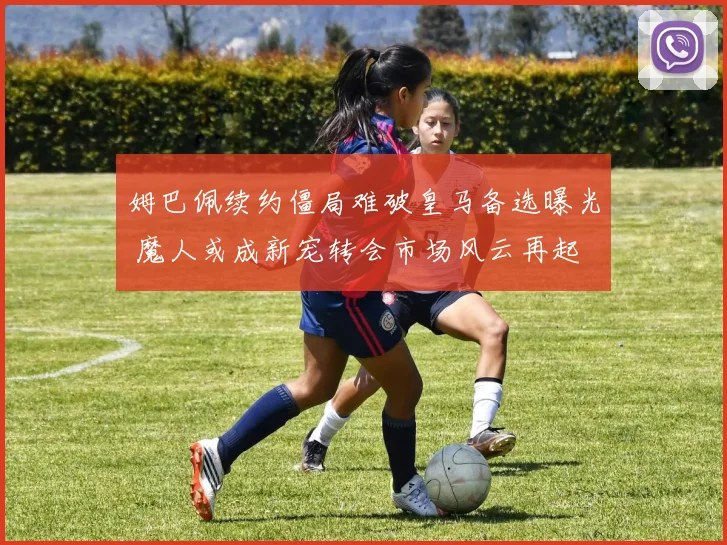 姆巴佩续约僵局难破皇马备选曝光 魔人或成新宠转会市场风云再起