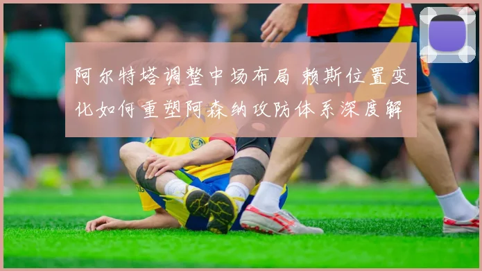 阿尔特塔调整中场布局 赖斯位置变化如何重塑阿森纳攻防体系深度解析