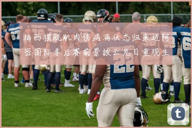 梅西摆脱肌肉伤病满状态归来迈阿密国际季后赛前景拨云见日重现生机