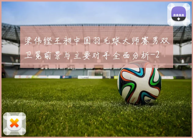 梁伟铿王昶中国羽毛球大师赛男双卫冕前景与主要对手全面分析