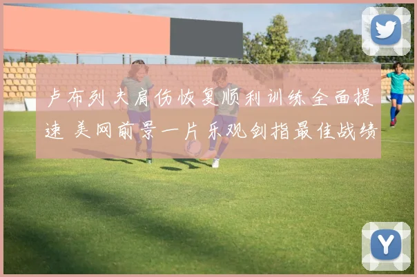 卢布列夫肩伤恢复顺利训练全面提速 美网前景一片乐观剑指最佳战绩