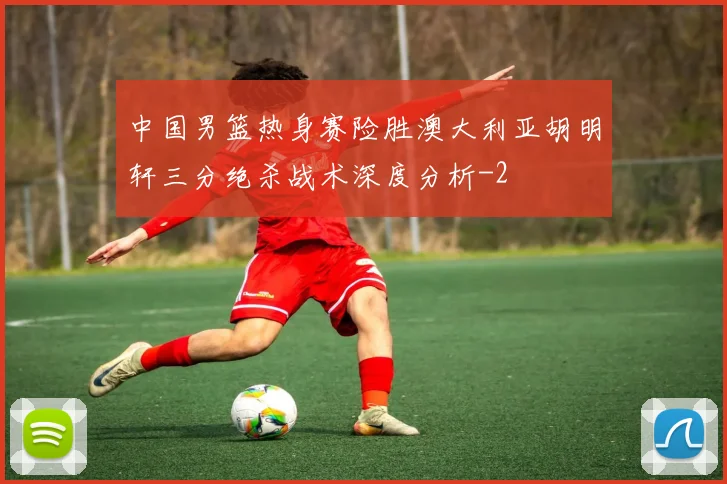 中国男篮热身赛险胜澳大利亚胡明轩三分绝杀战术深度分析