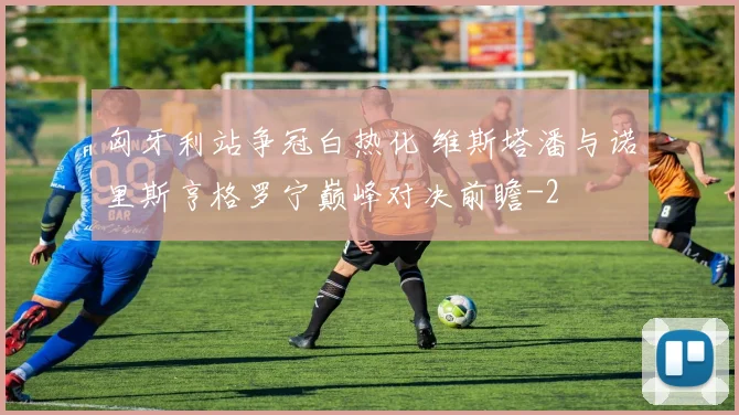匈牙利站争冠白热化 维斯塔潘与诺里斯亨格罗宁巅峰对决前瞻