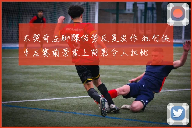 东契奇左脚踝伤势反复发作 独行侠季后赛前景蒙上阴影令人担忧