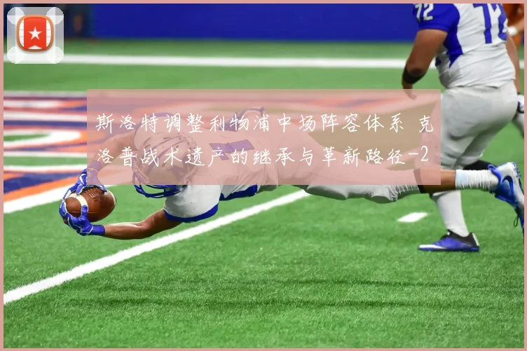 斯洛特调整利物浦中场阵容体系 克洛普战术遗产的继承与革新路径