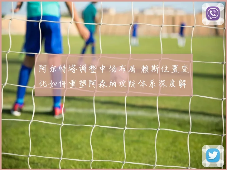 阿尔特塔调整中场布局 赖斯位置变化如何重塑阿森纳攻防体系深度解析