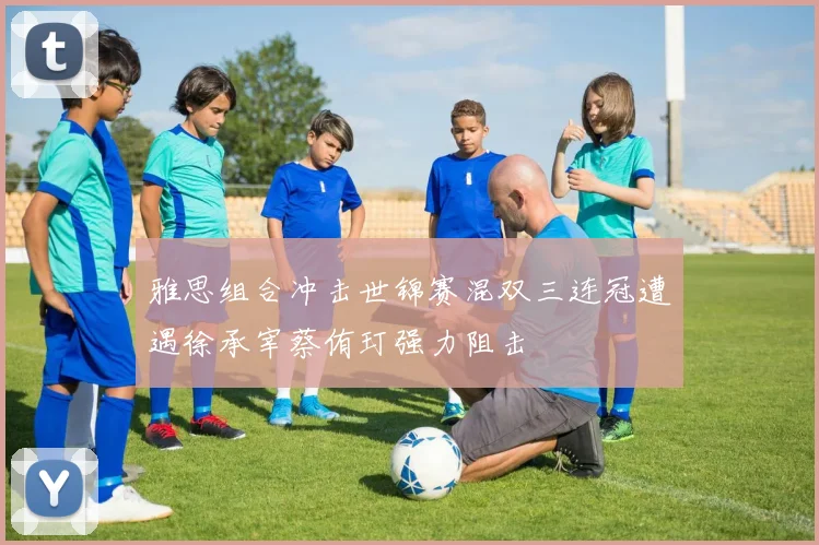 雅思组合冲击世锦赛混双三连冠遭遇徐承宰蔡侑玎强力阻击