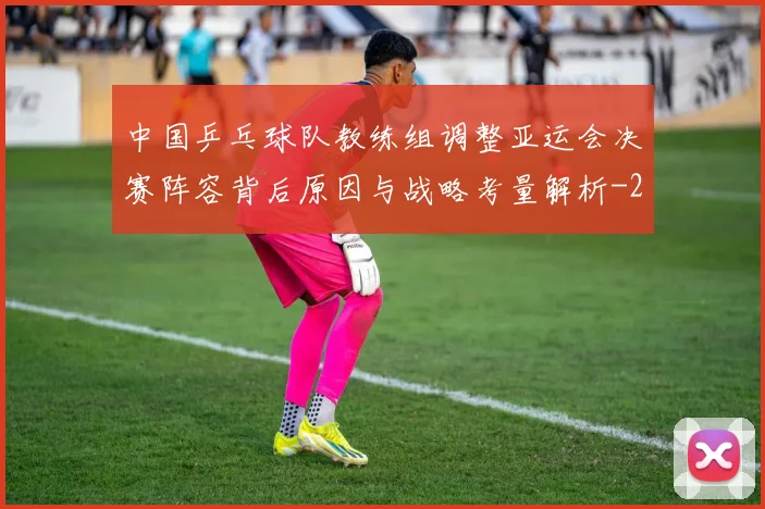 中国乒乓球队教练组调整亚运会决赛阵容背后原因与战略考量解析