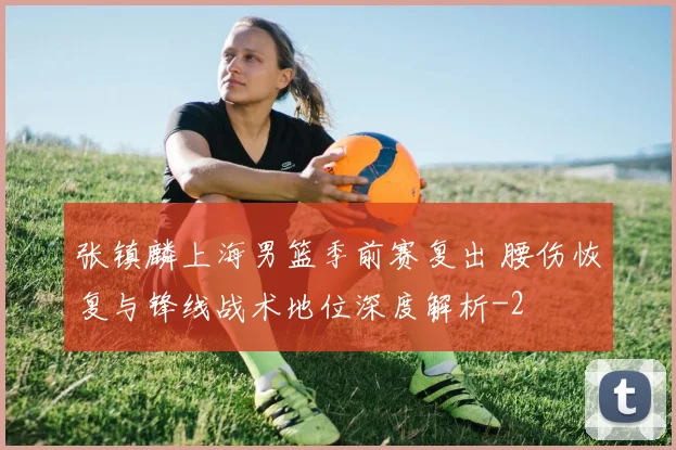 张镇麟上海男篮季前赛复出 腰伤恢复与锋线战术地位深度解析