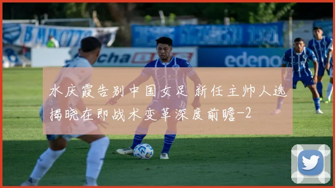 水庆霞告别中国女足 新任主帅人选揭晓在即战术变革深度前瞻