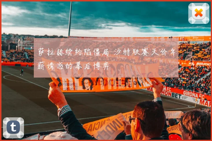 萨拉赫续约陷僵局 沙特联赛天价年薪诱惑的幕后博弈