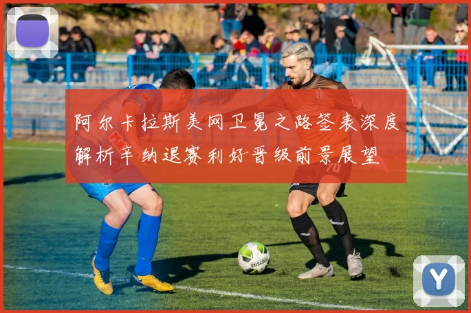 阿尔卡拉斯美网卫冕之路签表深度解析辛纳退赛利好晋级前景展望