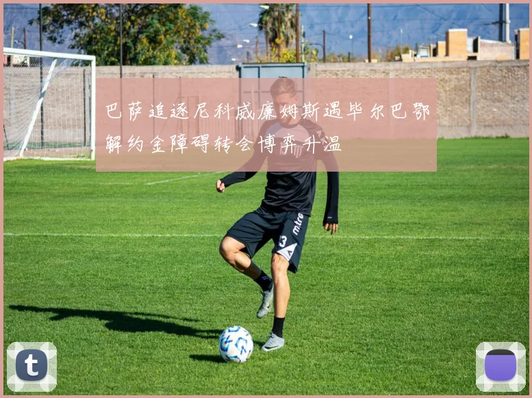巴萨追逐尼科威廉姆斯遇毕尔巴鄂解约金障碍转会博弈升温