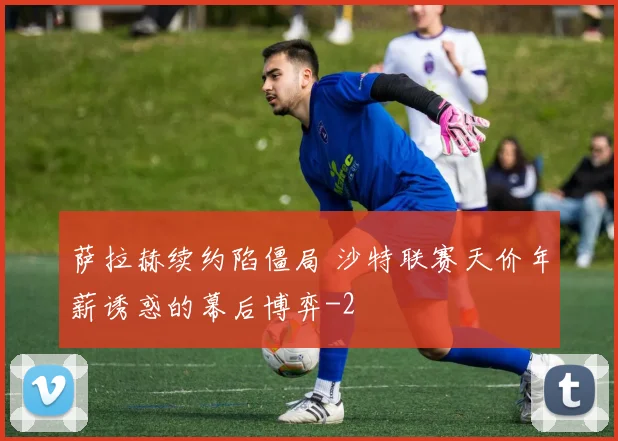 萨拉赫续约陷僵局 沙特联赛天价年薪诱惑的幕后博弈
