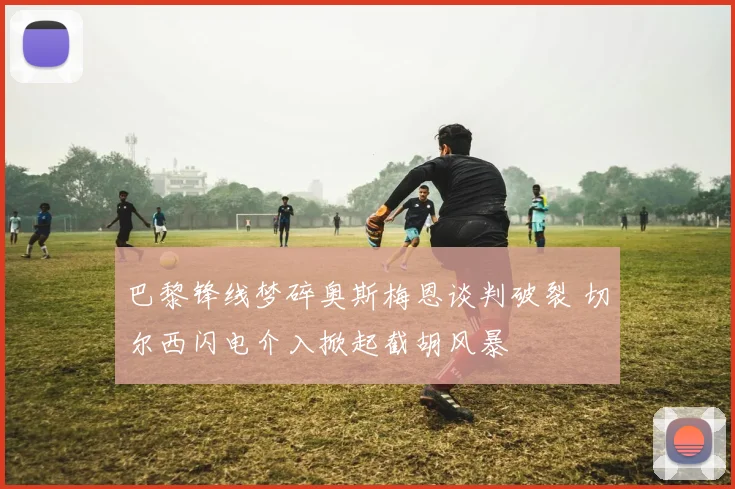 巴黎锋线梦碎奥斯梅恩谈判破裂 切尔西闪电介入掀起截胡风暴