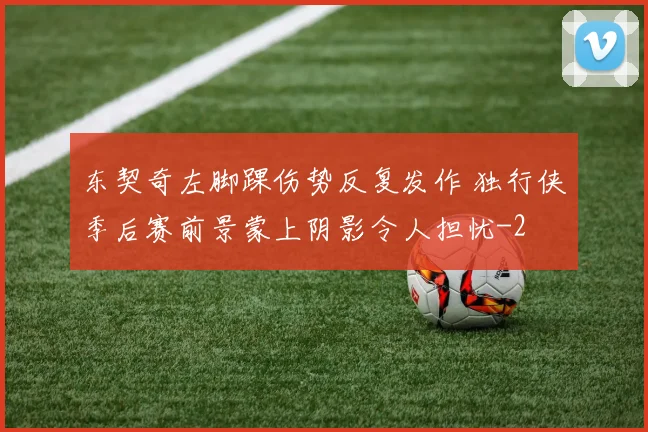 东契奇左脚踝伤势反复发作 独行侠季后赛前景蒙上阴影令人担忧