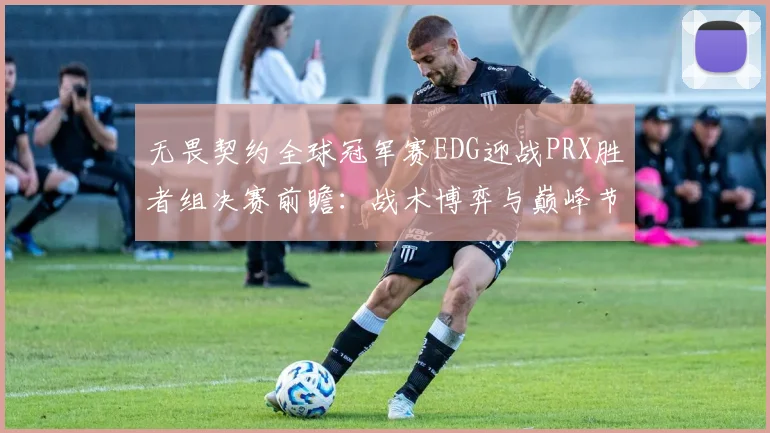 无畏契约全球冠军赛EDG迎战PRX胜者组决赛前瞻：战术博弈与巅峰节奏的对决