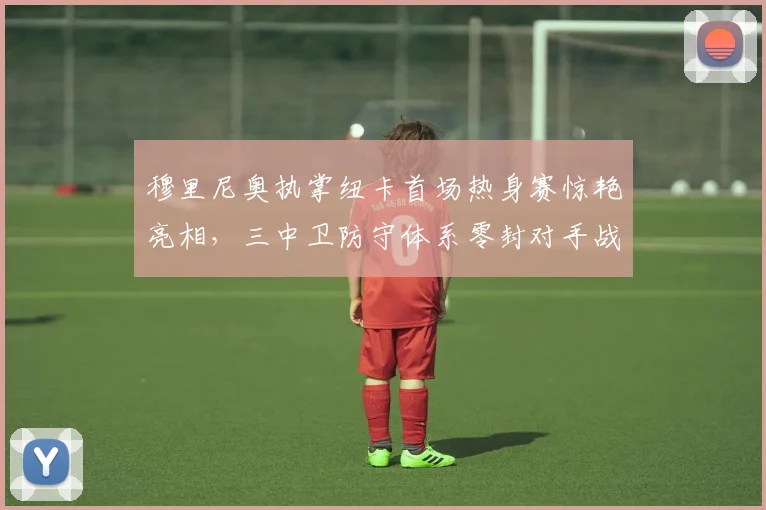 穆里尼奥执掌纽卡首场热身赛惊艳亮相，三中卫防守体系零封对手战术全面复盘解析