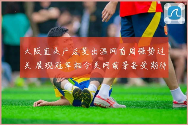大阪直美产后复出温网首周强势过关 展现冠军相令美网前景备受期待