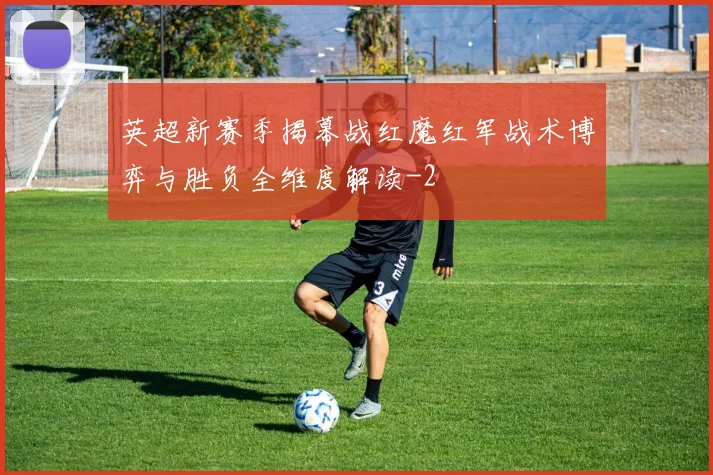 英超新赛季揭幕战红魔红军战术博弈与胜负全维度解读
