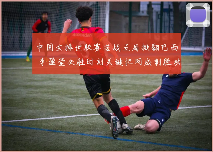 中国女排世联赛苦战五局掀翻巴西 李盈莹决胜时刻关键拦网成制胜功臣