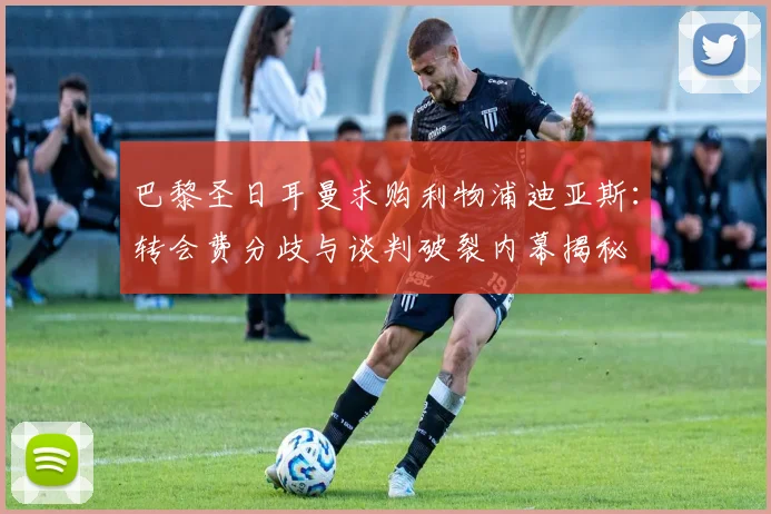 巴黎圣日耳曼求购利物浦迪亚斯：转会费分歧与谈判破裂内幕揭秘