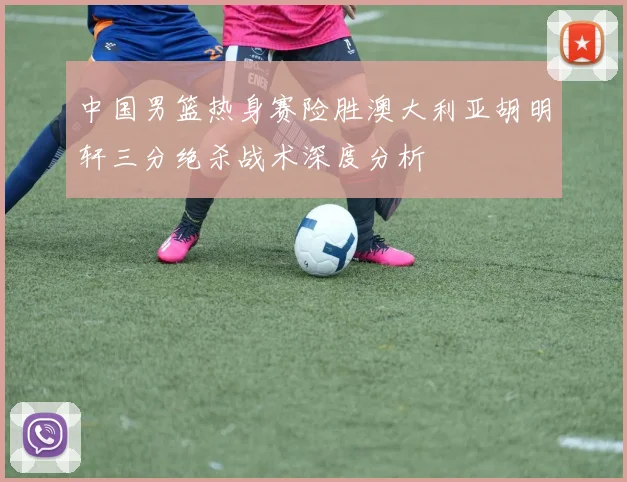中国男篮热身赛险胜澳大利亚胡明轩三分绝杀战术深度分析