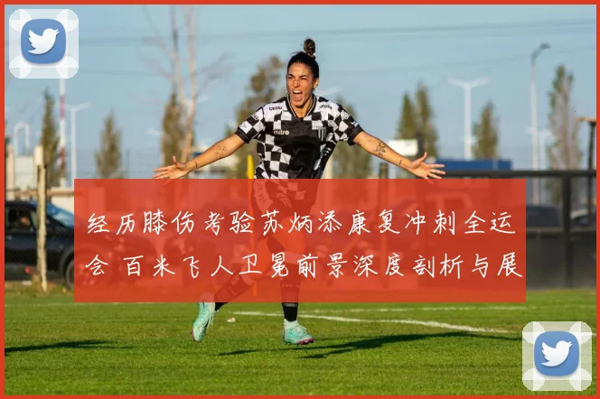 经历膝伤考验苏炳添康复冲刺全运会 百米飞人卫冕前景深度剖析与展望
