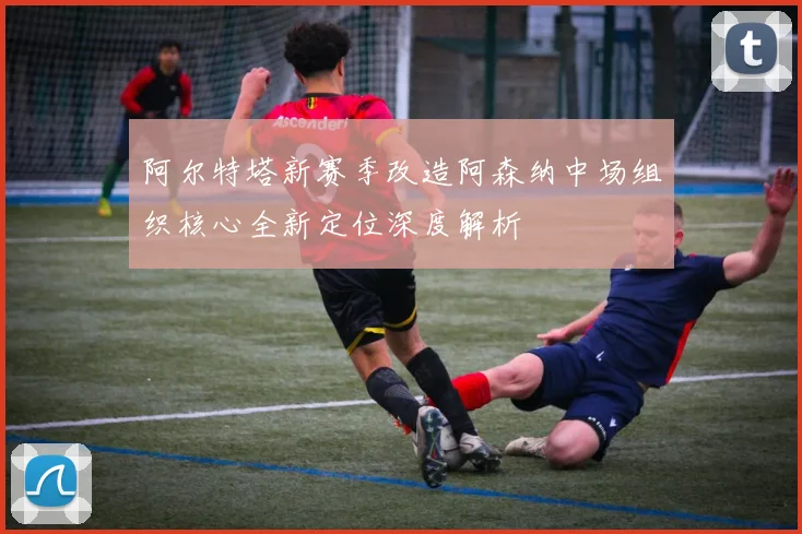 阿尔特塔新赛季改造阿森纳中场组织核心全新定位深度解析