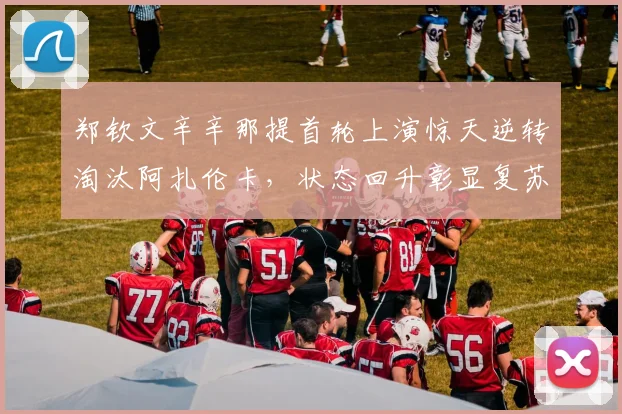 郑钦文辛辛那提首轮上演惊天逆转淘汰阿扎伦卡，状态回升彰显复苏势头