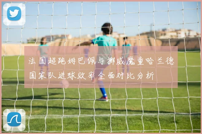 法国超跑姆巴佩与挪威魔童哈兰德国家队进球效率全面对比分析