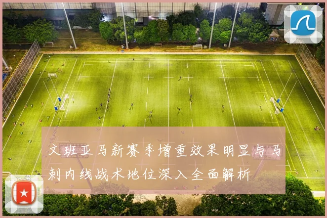 文班亚马新赛季增重效果明显与马刺内线战术地位深入全面解析