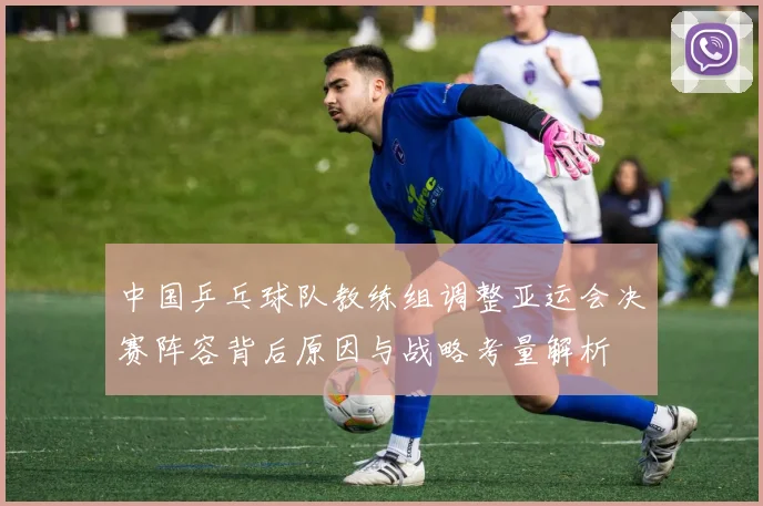 中国乒乓球队教练组调整亚运会决赛阵容背后原因与战略考量解析