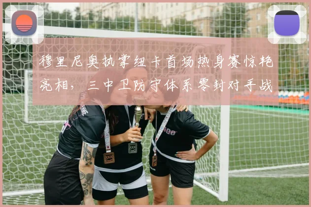 穆里尼奥执掌纽卡首场热身赛惊艳亮相，三中卫防守体系零封对手战术全面复盘解析