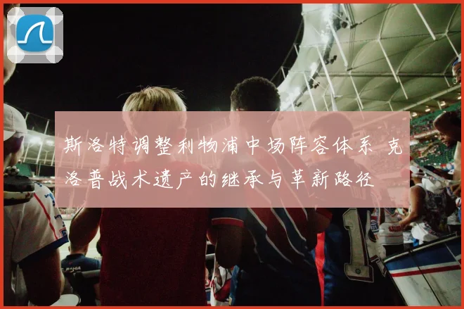 斯洛特调整利物浦中场阵容体系 克洛普战术遗产的继承与革新路径