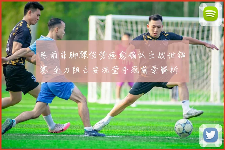 陈雨菲脚踝伤势痊愈确认出战世锦赛 全力阻击安洗莹夺冠前景解析