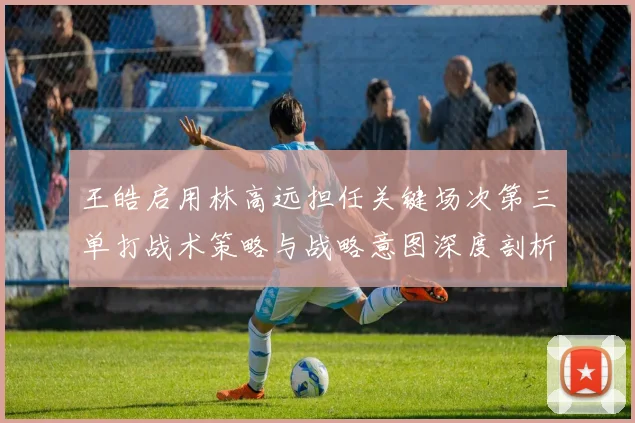 王皓启用林高远担任关键场次第三单打战术策略与战略意图深度剖析