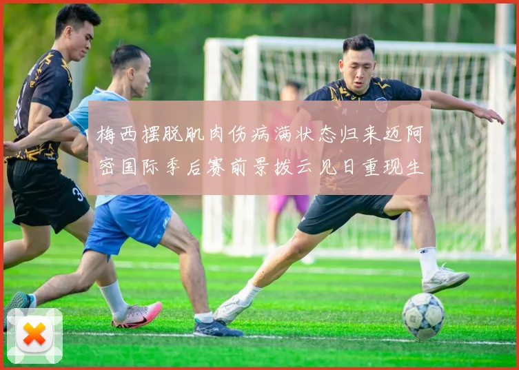 梅西摆脱肌肉伤病满状态归来迈阿密国际季后赛前景拨云见日重现生机