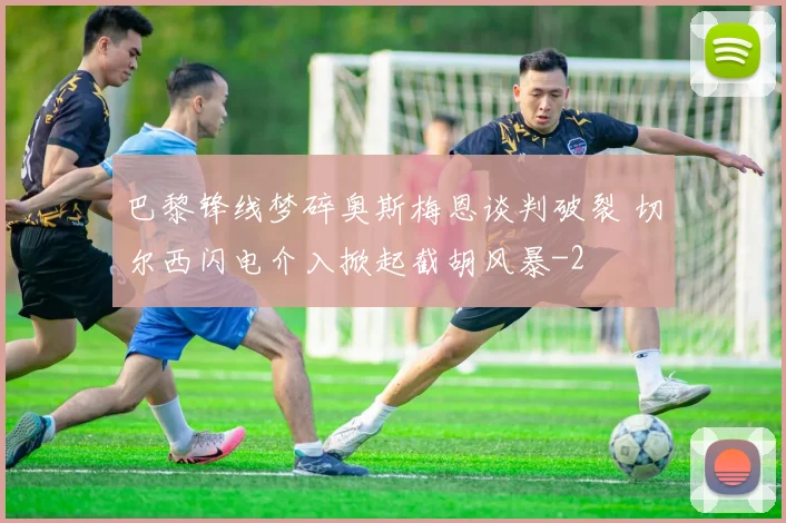 巴黎锋线梦碎奥斯梅恩谈判破裂 切尔西闪电介入掀起截胡风暴