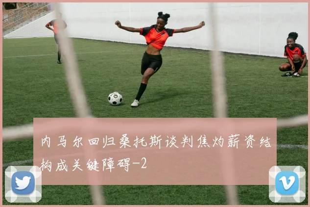 内马尔回归桑托斯谈判焦灼薪资结构成关键障碍