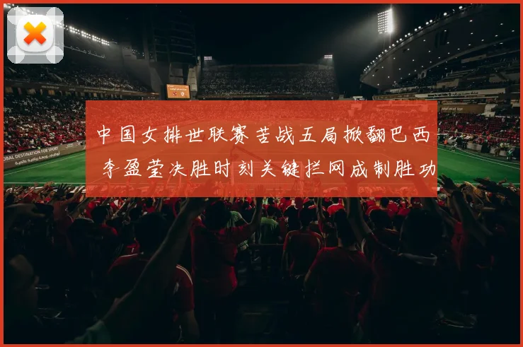 中国女排世联赛苦战五局掀翻巴西 李盈莹决胜时刻关键拦网成制胜功臣